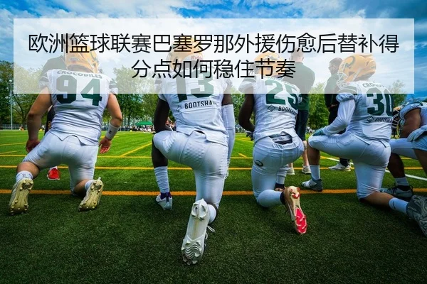 欧洲篮球联赛巴塞罗那外援伤愈后替补得分点如何稳住节奏